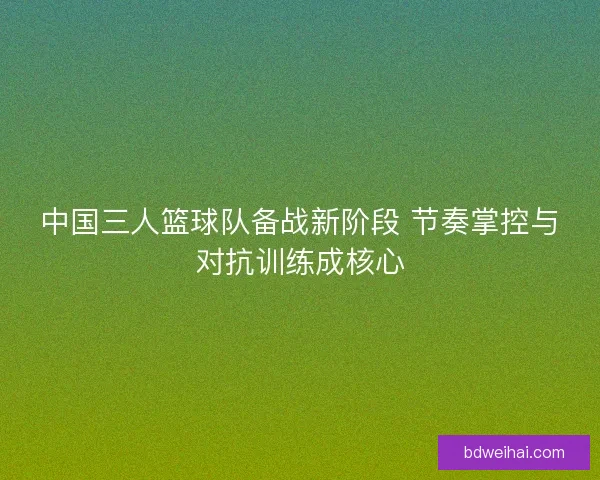 中国三人篮球队备战新阶段 节奏掌控与对抗训练成核心