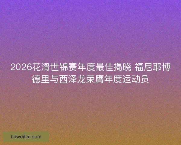 2026花滑世锦赛年度最佳揭晓 福尼耶博德里与西泽龙荣膺年度运动员