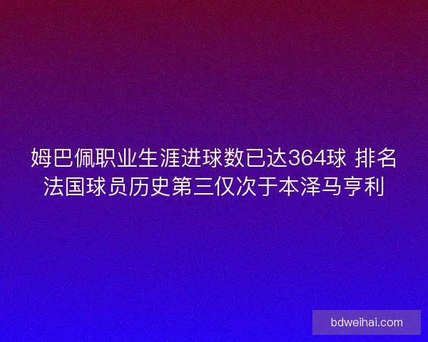 姆巴佩职业生涯进球数已达364球 排名法国球员历史第三仅次于本泽马亨利